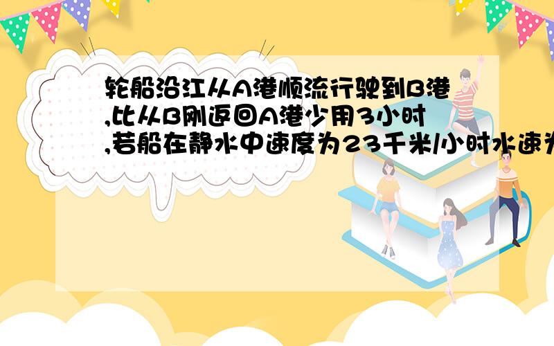 轮船沿江从A港顺流行驶到B港,比从B刚返回A港少用3小时,若船在静水中速度为23千米/小时水速为2千米/时,则A港和B港相距多少千米.