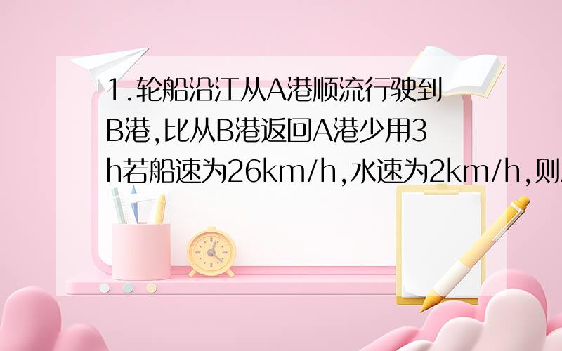 1.轮船沿江从A港顺流行驶到B港,比从B港返回A港少用3h若船速为26km/h,水速为2km/h,则A港和B港相距多少km?2.首位数字是2的六位数,若把首位数字2移到末位,所得到的新六位数恰好是原数的3倍,则原