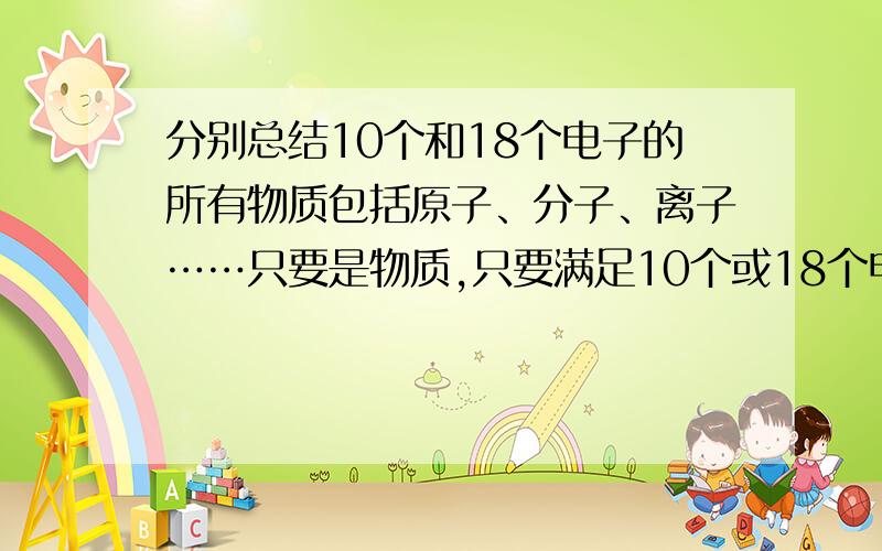 分别总结10个和18个电子的所有物质包括原子、分子、离子……只要是物质,只要满足10个或18个电子就行,分别总结,帮个忙吧!先谢谢啦~