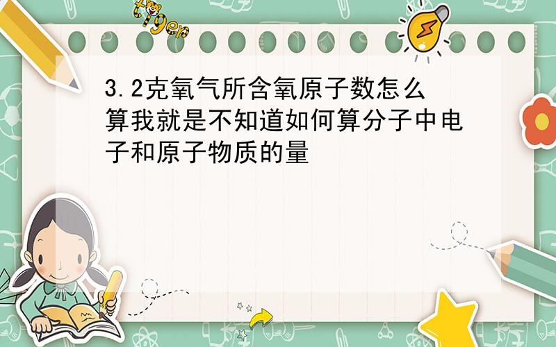 3.2克氧气所含氧原子数怎么算我就是不知道如何算分子中电子和原子物质的量