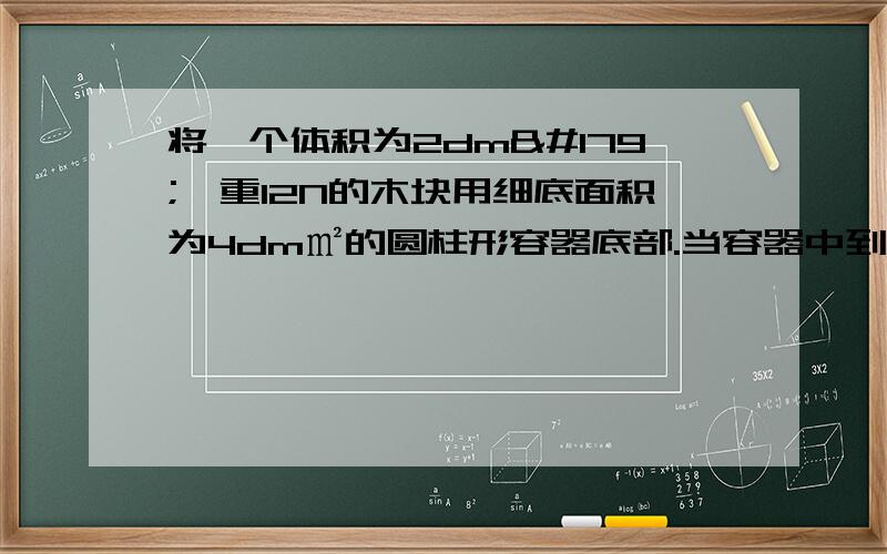 将一个体积为2dm³、重12N的木块用细底面积为4dm㎡的圆柱形容器底部.当容器中到入足够的水使木块浸没时求（g＝10N/kg）⑴木块浸没在水中受到的浮力⑵剪短细线后木块处于静止时,木块露