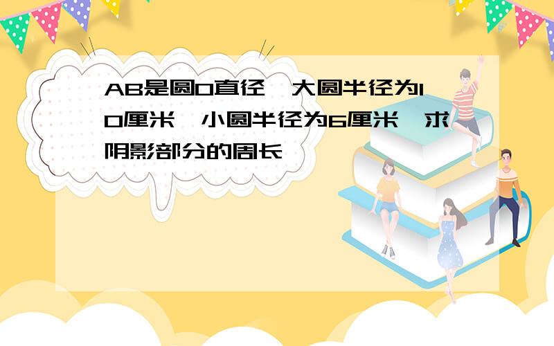 AB是圆O直径,大圆半径为10厘米,小圆半径为6厘米,求阴影部分的周长