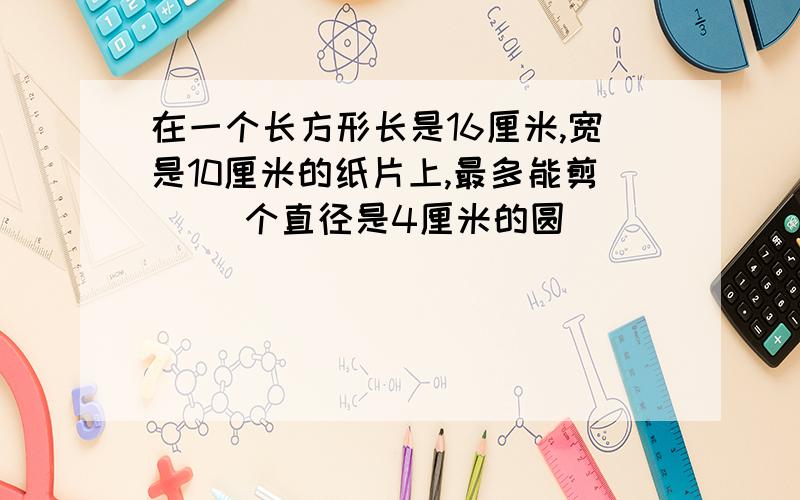 在一个长方形长是16厘米,宽是10厘米的纸片上,最多能剪（ ）个直径是4厘米的圆