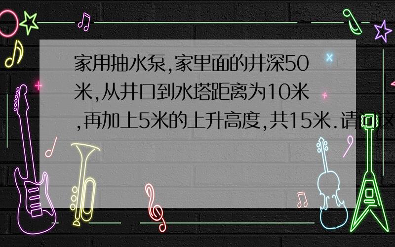 家用抽水泵,家里面的井深50米,从井口到水塔距离为10米,再加上5米的上升高度,共15米.请问这样的井需要什么样的水泵?