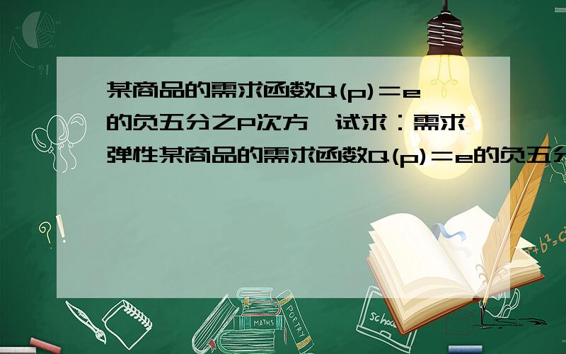 某商品的需求函数Q(p)＝e的负五分之P次方,试求：需求弹性某商品的需求函数Q(p)＝e的负五分之P次方,试求（1）、需求弹性 ；（2）、当价格p＝5元时的需求弹性,并解释经济含义.有谁可以帮忙