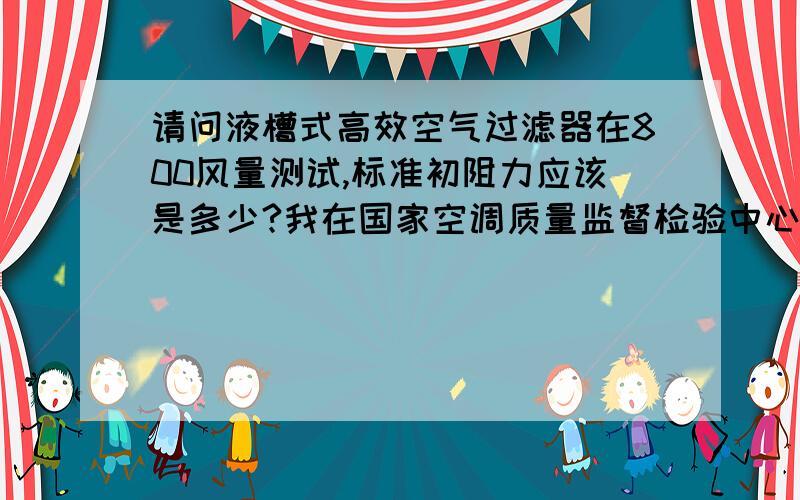 请问液槽式高效空气过滤器在800风量测试,标准初阻力应该是多少?我在国家空调质量监督检验中心检验一台液槽密封式无隔板高效过滤器,800风量下测试结果初阻力355pa,请问这个结果是合格的