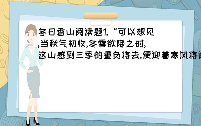 冬日香山阅读题1.“可以想见,当秋气初收,冬雪欲降之时,这山感到三季的重负将去,便迎着寒风将阔肩一抖,抖掉那些攀附在身的柔枝软叶；又将山门一闭,推出那些没完没了的闲客；然后正襟