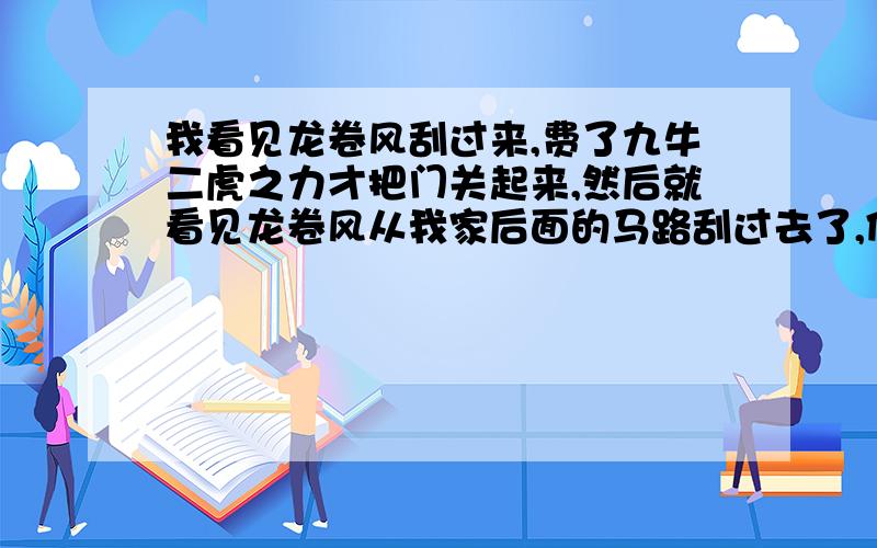 我看见龙卷风刮过来,费了九牛二虎之力才把门关起来,然后就看见龙卷风从我家后面的马路刮过去了,但是我的身上好像被什么东西划伤了.梦里面还有我的表妹,她还很兴奋的对我说,她拍到龙