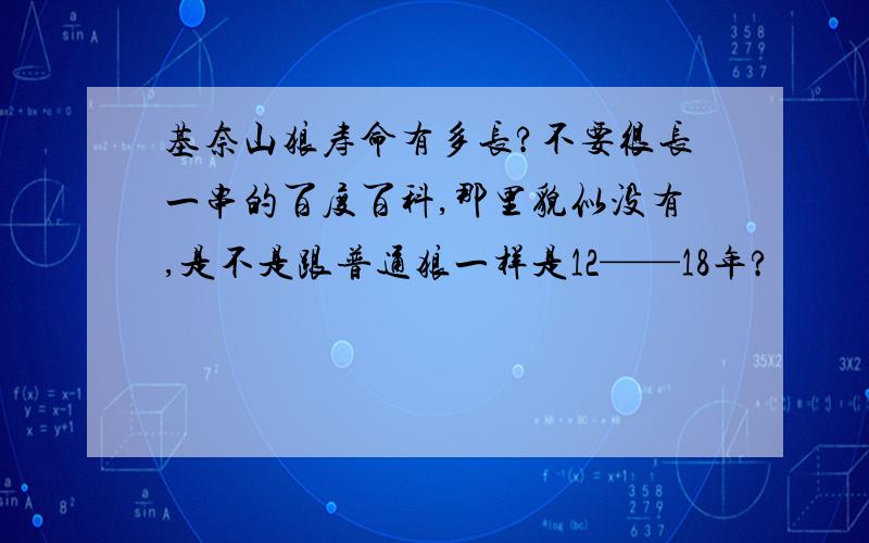 基奈山狼寿命有多长?不要很长一串的百度百科,那里貌似没有,是不是跟普通狼一样是12——18年?