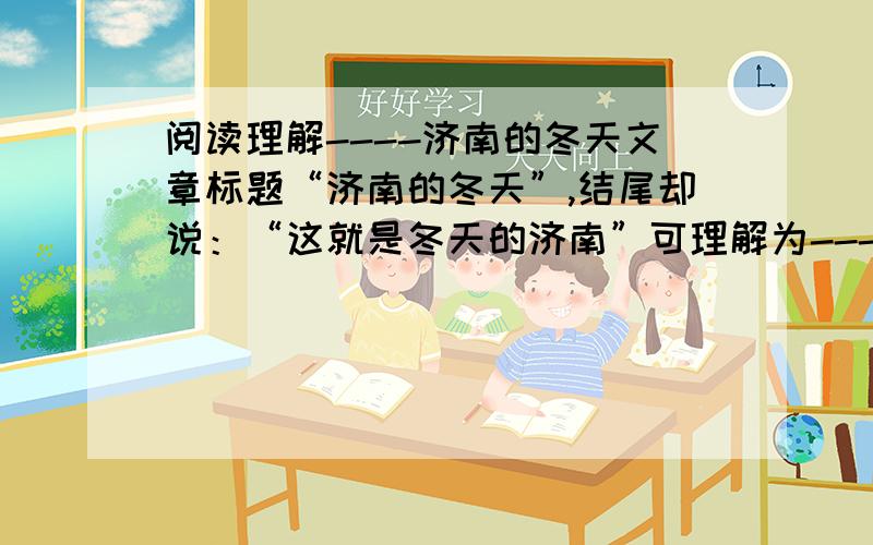 阅读理解----济南的冬天文章标题“济南的冬天”,结尾却说：“这就是冬天的济南”可理解为----------------.这样写的好处是----------------------.