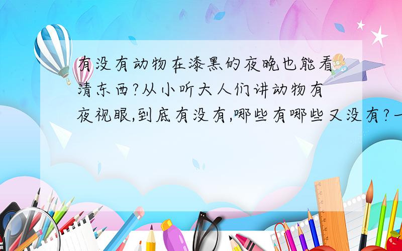 有没有动物在漆黑的夜晚也能看清东西?从小听大人们讲动物有夜视眼,到底有没有,哪些有哪些又没有?一直没弄明白.有研究过的说下.不知道的一边去.