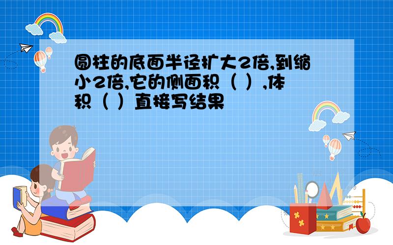 圆柱的底面半径扩大2倍,到缩小2倍,它的侧面积（ ）,体积（ ）直接写结果