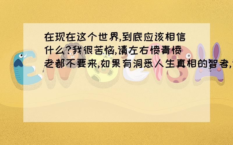 在现在这个世界,到底应该相信什么?我很苦恼,请左右愤青愤老都不要来,如果有洞悉人生真相的智者,请来为我指点迷津：到底什么是真的?为了不被（河蟹）,就说这么多吧