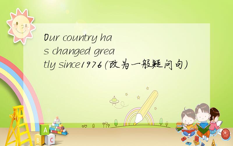 Our country has changed greatly since1976(改为一般疑问句）