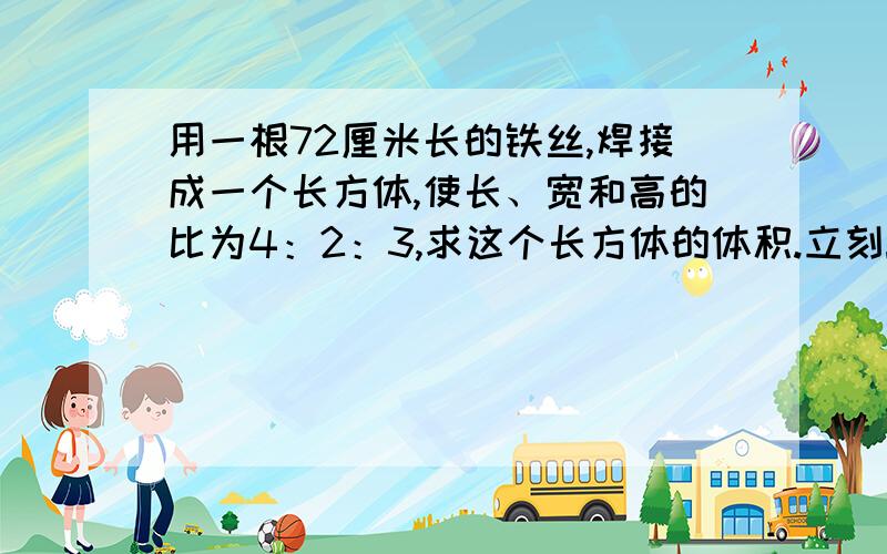 用一根72厘米长的铁丝,焊接成一个长方体,使长、宽和高的比为4：2：3,求这个长方体的体积.立刻!