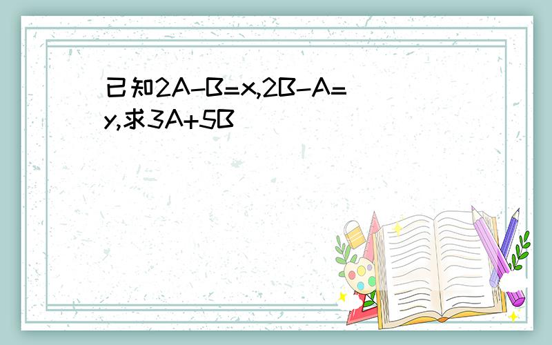 已知2A-B=x,2B-A=y,求3A+5B