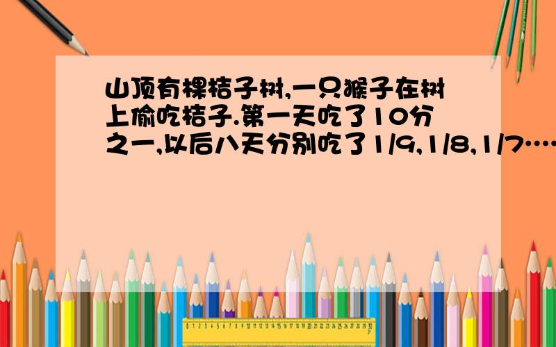 山顶有棵桔子树,一只猴子在树上偷吃桔子.第一天吃了10分之一,以后八天分别吃了1/9,1/8,1/7……1/3,1/2.偷了9天,树上还留下10只,原有几只