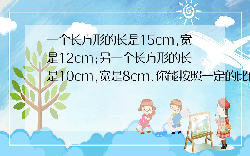 一个长方形的长是15cm,宽是12cm;另一个长方形的长是10cm,宽是8cm.你能按照一定的比例把两个长方形缩小成完全重合的图形吗?为什么?【求速回!速求速回!】