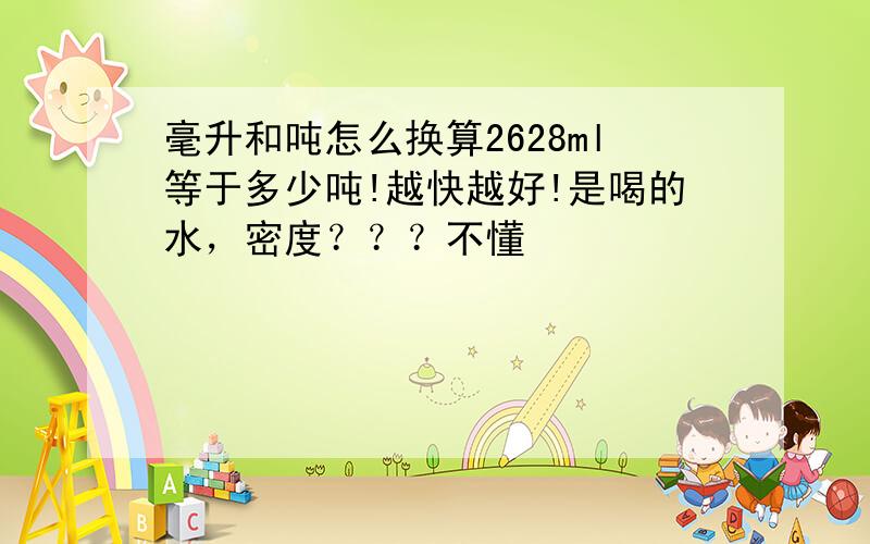 毫升和吨怎么换算2628ml等于多少吨!越快越好!是喝的水，密度？？？不懂