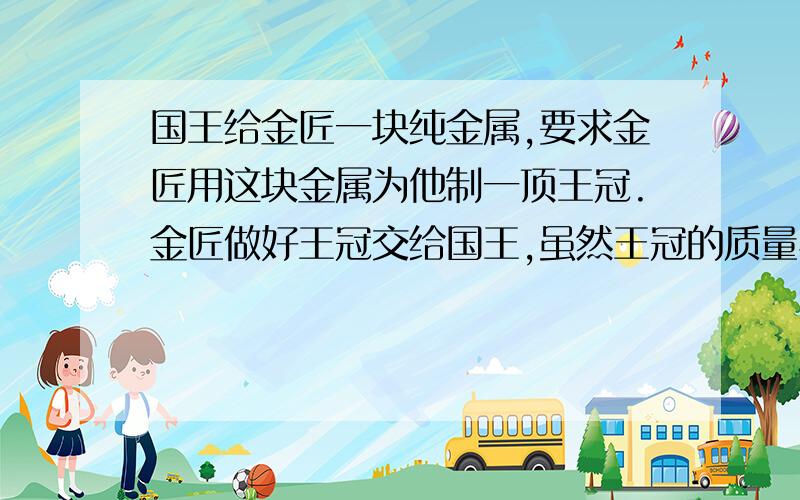 国王给金匠一块纯金属,要求金匠用这块金属为他制一顶王冠.金匠做好王冠交给国王,虽然王冠的质量与原来的金属块一样,都是2400克,但国王仔细观察后怀疑王冠中掺入了其他金属,如图4-7所示