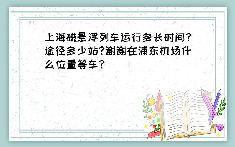 上海磁悬浮列车运行多长时间?途径多少站?谢谢在浦东机场什么位置等车?