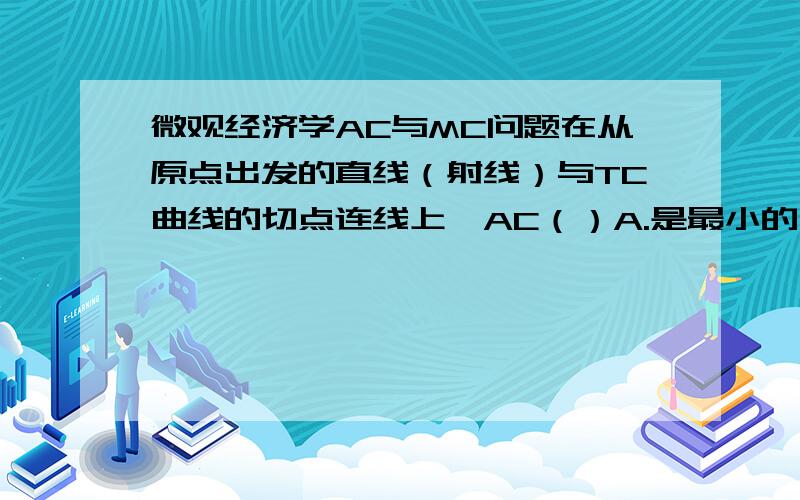 微观经济学AC与MC问题在从原点出发的直线（射线）与TC曲线的切点连线上,AC（）A.是最小的；B.等于MC；C.等于AVC+AFC；D.上述都正确.但是帮我解释一下A和B,不要让我看书上的图,图我会看,我想