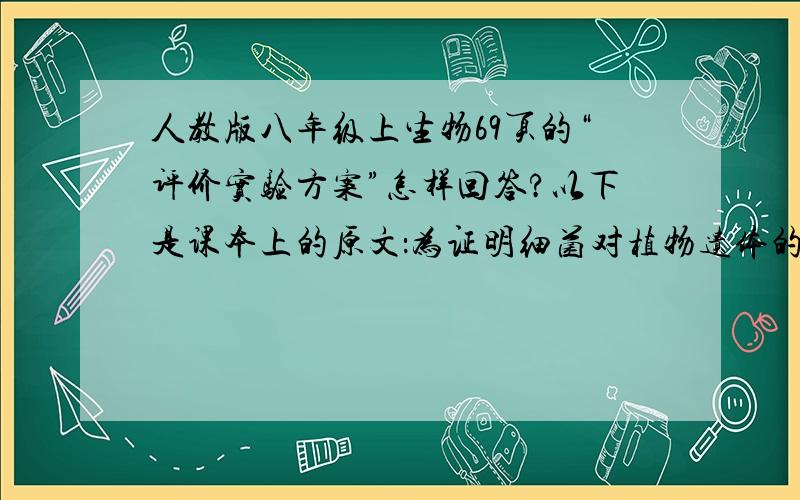 人教版八年级上生物69页的“评价实验方案”怎样回答?以下是课本上的原文：为证明细菌对植物遗体的分解作用,某小组的同学分别提出三种实验方案.三种方案的共同点是：将同一种树的落