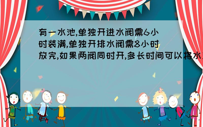 有一水池,单独开进水阀需6小时装满,单独开排水阀需8小时放完,如果两阀同时开,多长时间可以将水池装满