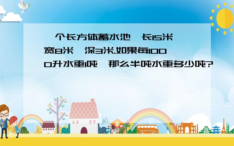 一个长方体蓄水池,长15米,宽8米,深3米.如果每1000升水重1吨,那么半吨水重多少吨?