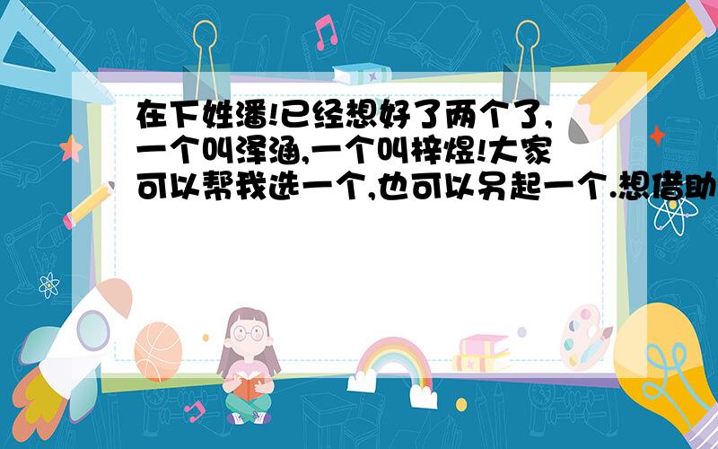 在下姓潘!已经想好了两个了,一个叫泽涵,一个叫梓煜!大家可以帮我选一个,也可以另起一个.想借助网络的力量!