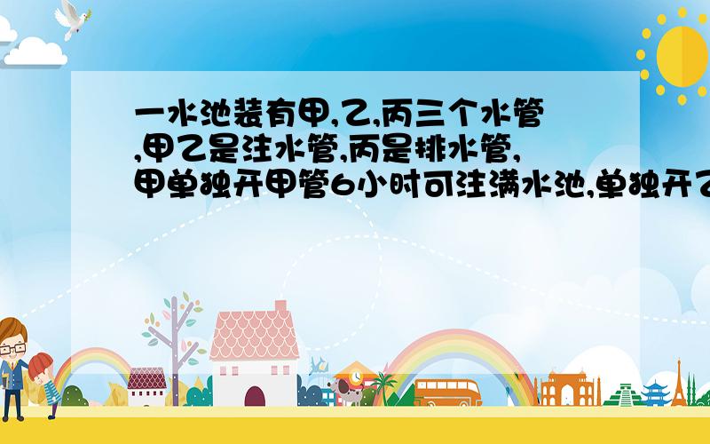 一水池装有甲,乙,丙三个水管,甲乙是注水管,丙是排水管,甲单独开甲管6小时可注满水池,单独开乙管8小时可注满水池,单独开丙管12小时可把满水池的水排完.现在先打开甲乙两管进水2小时,再