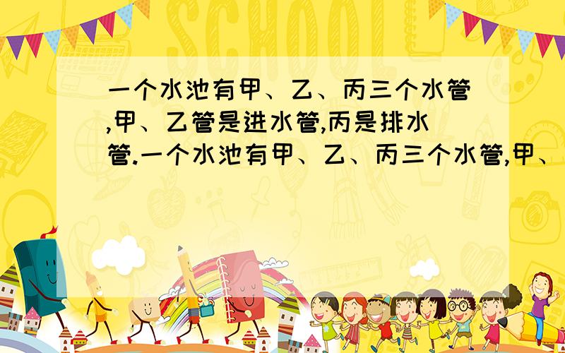 一个水池有甲、乙、丙三个水管,甲、乙管是进水管,丙是排水管.一个水池有甲、乙、丙三个水管,甲、乙管是进水管,丙是排水管,单开乙管15min可以将水池注满,单开甲管20min可以将水池注满,单