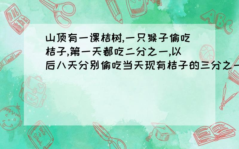 山顶有一课桔树,一只猴子偷吃桔子,第一天都吃二分之一,以后八天分别偷吃当天现有桔子的三分之一、四分之一、五分之一.十分之一,偷吃了九天,树上还有10只桔子,求树上原有多少只桔子?