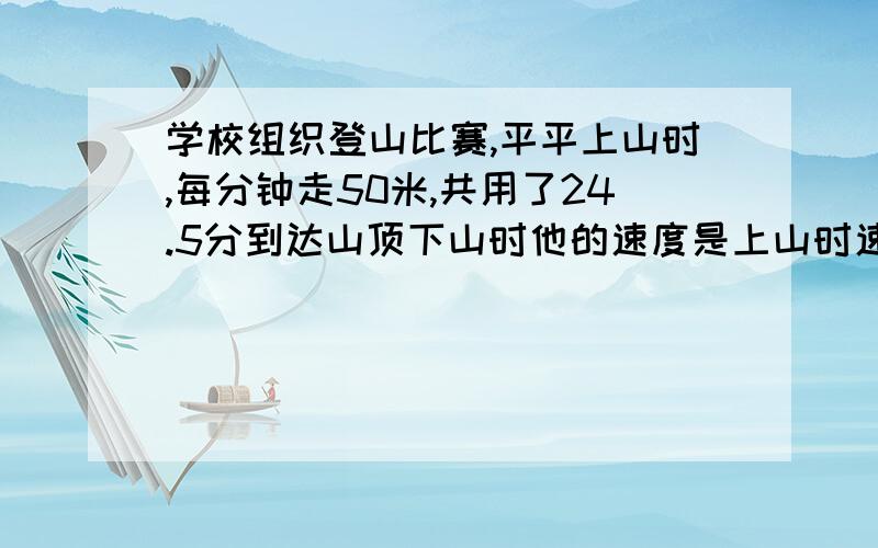 学校组织登山比赛,平平上山时,每分钟走50米,共用了24.5分到达山顶下山时他的速度是上山时速度的1.6倍,他下山用了多少时间