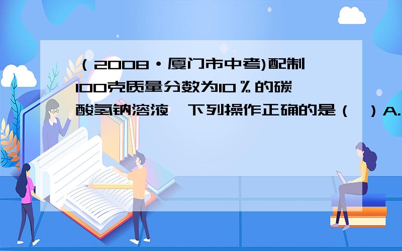 （2008·厦门市中考)配制100克质量分数为10％的碳酸氢钠溶液,下列操作正确的是（ ）A.用托盘天平称取10克碳酸氢钠固体B.用量筒量取90毫升水时俯视读数C.用蒸馏水润洗用于溶解碳酸氢钠的烧