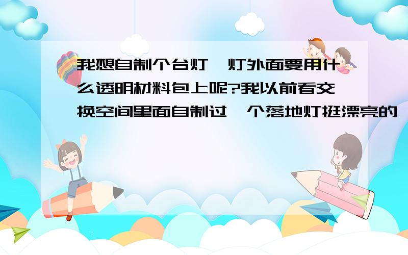 我想自制个台灯,灯外面要用什么透明材料包上呢?我以前看交换空间里面自制过一个落地灯挺漂亮的,我也想自己做个框架,就是不知道外面包的是什么材料,好象是什么纸.谁知道啊.