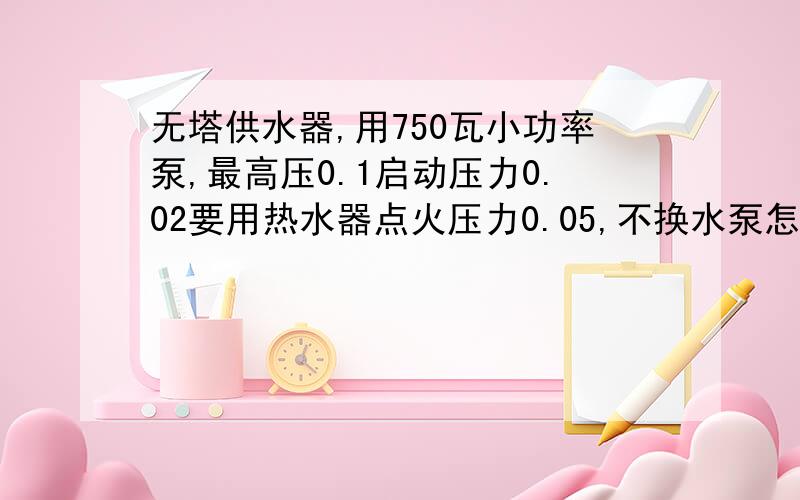 无塔供水器,用750瓦小功率泵,最高压0.1启动压力0.02要用热水器点火压力0.05,不换水泵怎么办!泵能够达到的最大压力就是0.1了