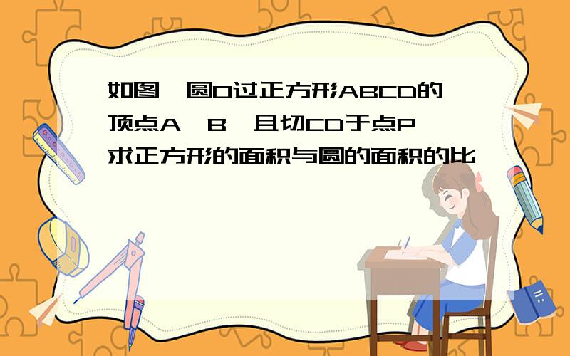 如图,圆O过正方形ABCD的顶点A,B,且切CD于点P,求正方形的面积与圆的面积的比