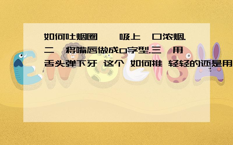 如何吐烟圈一、吸上一口浓烟.二、将嘴唇做成O字型.三,用舌头弹下牙 这个 如何推 轻轻的还是用点力?