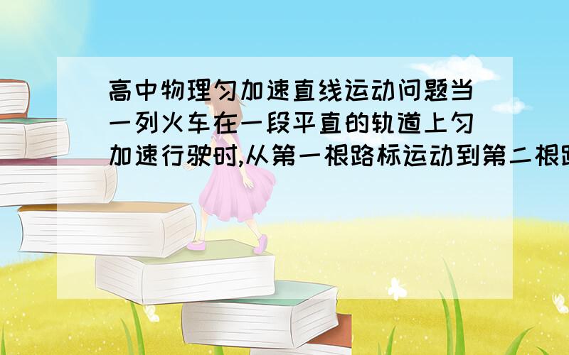 高中物理匀加速直线运动问题当一列火车在一段平直的轨道上匀加速行驶时,从第一根路标运动到第二根路标的时间为5秒,从第一根路标运动到第三根路标的时间为9秒,已知每100m就有一根路标,