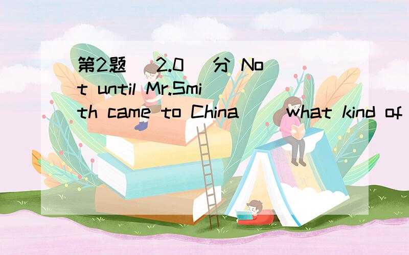 第2题 (2.0) 分 Not until Mr.Smith came to China（） what kind of a country she is.A、did he know