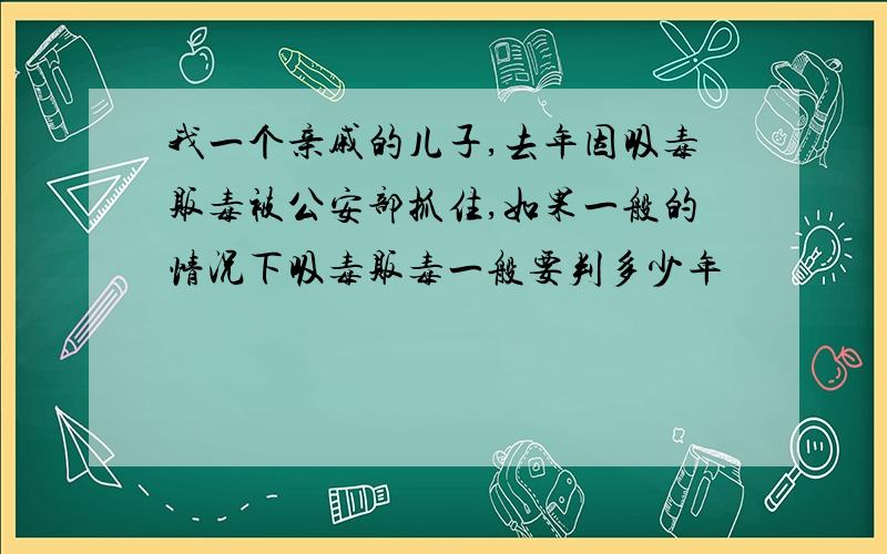 我一个亲戚的儿子,去年因吸毒贩毒被公安部抓住,如果一般的情况下吸毒贩毒一般要判多少年