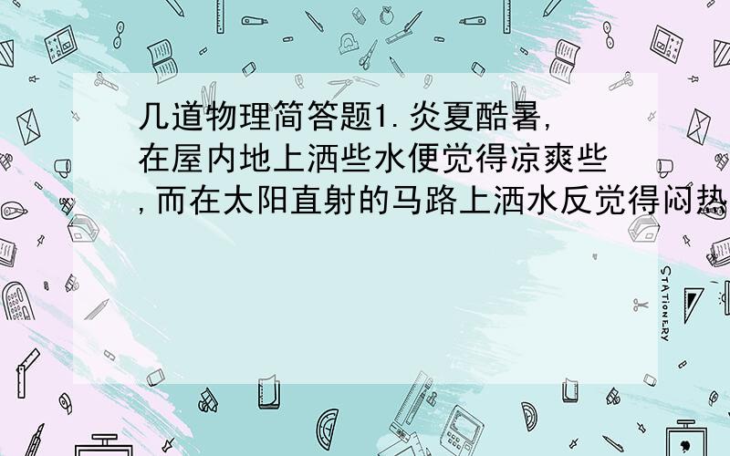 几道物理简答题1.炎夏酷暑,在屋内地上洒些水便觉得凉爽些,而在太阳直射的马路上洒水反觉得闷热,为什么?2.严寒的冬天,为什么菜农常用塑料薄膜覆盖菜地?3.冬天的早上,玻璃的表面经常会出