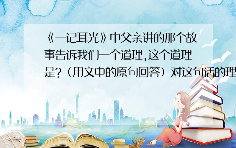 《一记耳光》中父亲讲的那个故事告诉我们一个道理,这个道理是?（用文中的原句回答）对这句话的理解是?