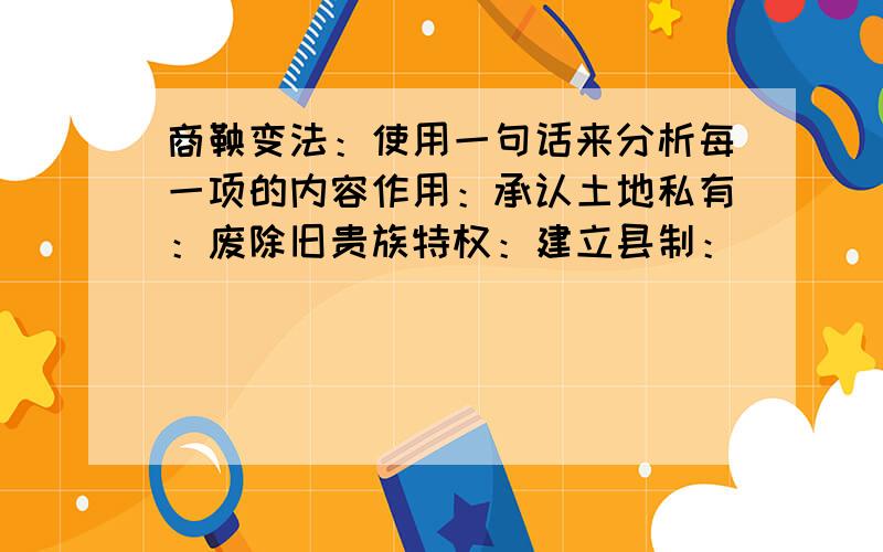 商鞅变法：使用一句话来分析每一项的内容作用：承认土地私有：废除旧贵族特权：建立县制：