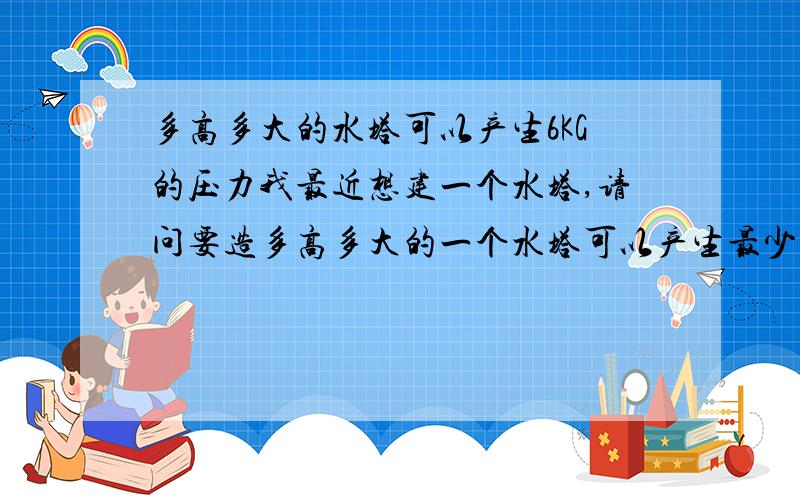 多高多大的水塔可以产生6KG的压力我最近想建一个水塔,请问要造多高多大的一个水塔可以产生最少6KG的压力啊?