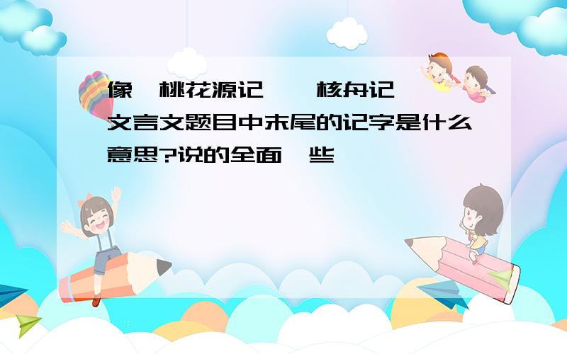 像《桃花源记》《核舟记》……文言文题目中末尾的记字是什么意思?说的全面一些