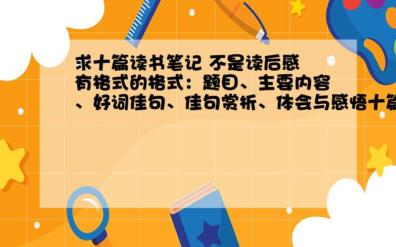 求十篇读书笔记 不是读后感 有格式的格式：题目、主要内容、好词佳句、佳句赏析、体会与感悟十篇噢!不是读后感哈!