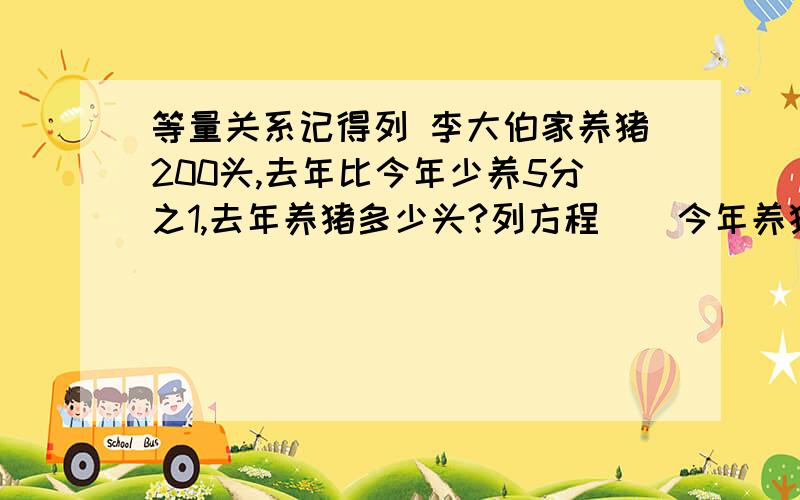 等量关系记得列 李大伯家养猪200头,去年比今年少养5分之1,去年养猪多少头?列方程    今年养猪量-（）=去年养猪量       也可以先求出去年养猪量相当于今年的几分之几