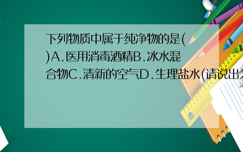 下列物质中属于纯净物的是( )A.医用消毒酒精B.冰水混合物C.清新的空气D.生理盐水(请说出为什么)